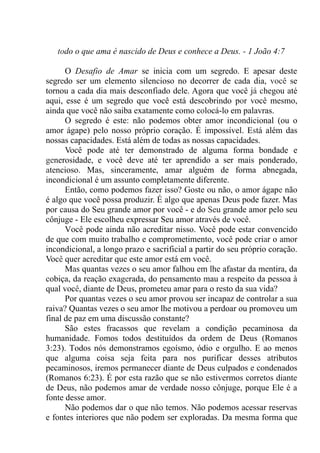 todo o que ama é nascido de Deus e conhece a Deus. - 1 João 4:7
O Desafio de Amar se inicia com um segredo. E apesar deste
segredo ser um elemento silencioso no decorrer de cada dia, você se
tornou a cada dia mais desconfiado dele. Agora que você já chegou até
aqui, esse é um segredo que você está descobrindo por você mesmo,
ainda que você não saiba exatamente como colocá-lo em palavras.
O segredo é este: não podemos obter amor incondicional (ou o
amor ágape) pelo nosso próprio coração. É impossível. Está além das
nossas capacidades. Está além de todas as nossas capacidades.
Você pode até ter demonstrado de alguma forma bondade e
generosidade, e você deve até ter aprendido a ser mais ponderado,
atencioso. Mas, sinceramente, amar alguém de forma abnegada,
incondicional é um assunto completamente diferente.
Então, como podemos fazer isso? Goste ou não, o amor ágape não
é algo que você possa produzir. É algo que apenas Deus pode fazer. Mas
por causa do Seu grande amor por você - e do Seu grande amor pelo seu
cônjuge - Ele escolheu expressar Seu amor através de você.
Você pode ainda não acreditar nisso. Você pode estar convencido
de que com muito trabalho e comprometimento, você pode criar o amor
incondicional, a longo prazo e sacrificial a partir do seu próprio coração.
Você quer acreditar que este amor está em você.
Mas quantas vezes o seu amor falhou em lhe afastar da mentira, da
cobiça, da reação exagerada, do pensamento mau a respeito da pessoa à
qual você, diante de Deus, prometeu amar para o resto da sua vida?
Por quantas vezes o seu amor provou ser incapaz de controlar a sua
raiva? Quantas vezes o seu amor lhe motivou a perdoar ou promoveu um
final de paz em uma discussão constante?
São estes fracassos que revelam a condição pecaminosa da
humanidade. Fomos todos destituídos da ordem de Deus (Romanos
3:23). Todos nós demonstramos egoísmo, ódio e orgulho. E ao menos
que alguma coisa seja feita para nos purificar desses atributos
pecaminosos, iremos permanecer diante de Deus culpados e condenados
(Romanos 6:23). É por esta razão que se não estivermos corretos diante
de Deus, não podemos amar de verdade nosso cônjuge, porque Ele é a
fonte desse amor.
Não podemos dar o que não temos. Não podemos acessar reservas
e fontes interiores que não podem ser exploradas. Da mesma forma que
 