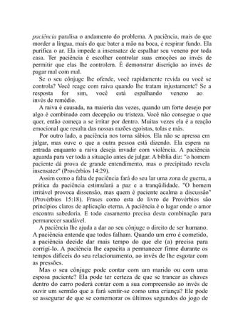 paciência paralisa o andamento do problema. A paciência, mais do que
morder a língua, mais do que bater a mão na boca, é respirar fundo. Ela
purifica o ar. Ela impede a insensatez de espalhar seu veneno por toda
casa. Ter paciência é escolher controlar suas emoções ao invés de
permitir que elas lhe controlem. É demonstrar discrição ao invés de
pagar mal com mal.
Se o seu cônjuge lhe ofende, você rapidamente revida ou você se
controla? Você reage com raiva quando lhe tratam injustamente? Se a
resposta for sim, você está espalhando veneno ao
invés de remédio.
A raiva é causada, na maioria das vezes, quando um forte desejo por
algo é combinado com decepção ou tristeza. Você não consegue o que
quer, então começa a se irritar por dentro. Muitas vezes ela é a reação
emocional que resulta das nossas razões egoístas, tolas e más.
Por outro lado, a paciência nos torna sábios. Ela não se apressa em
julgar, mas ouve o que a outra pessoa está dizendo. Ela espera na
entrada enquanto a raiva deseja invadir com violência. A paciência
aguarda para ver toda a situação antes de julgar. A bíblia diz: "o homem
paciente dá prova de grande entendimento, mas o precipitado revela
insensatez" (Provérbios 14:29).
Assim como a falta de paciência fará do seu lar uma zona de guerra, a
prática da paciência estimulará a paz e a tranqüilidade. "O homem
irritável provoca dissensão, mas quem é paciente acalma a discussão"
(Provérbios 15:18). Frases como esta do livro de Provérbios são
princípios claros de aplicação eterna. A paciência é o lugar onde o amor
encontra sabedoria. E todo casamento precisa desta combinação para
permanecer saudável.
A paciência lhe ajuda a dar ao seu cônjuge o direito de ser humano.
A paciência entende que todos falham. Quando um erro é cometido,
a paciência decide dar mais tempo do que ele (a) precisa para
corrigi-lo. A paciência lhe capacita a permanecer firme durante os
tempos difíceis do seu relacionamento, ao invés de lhe esgotar com
as pressões.
Mas o seu cônjuge pode contar com um marido ou com uma
esposa paciente? Ela pode ter certeza de que se trancar as chaves
dentro do carro poderá contar com a sua compreensão ao invés de
ouvir um sermão que a fará sentir-se como uma criança? Ele pode
se assegurar de que se comemorar os últimos segundos do jogo de
 