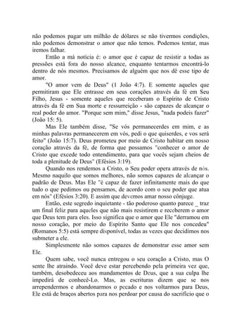 não podemos pagar um milhão de dólares se não tivermos condições,
não podemos demonstrar o amor que não temos. Podemos tentar, mas
iremos falhar.
Então a má notícia é: o amor que é capaz de resistir a todas as
pressões está fora do nosso alcance, enquanto tentarmos encontrá-lo
dentro de nós mesmos. Precisamos de alguém que nos dê esse tipo de
amor.
"O amor vem de Deus" (1 João 4:7). E somente aqueles que
permitiram que Ele entrasse em seus corações através da fé em Seu
Filho, Jesus - somente aqueles que receberam o Espírito de Cristo
através da fé em Sua morte e ressurreição - são capazes de alcançar o
real poder do amor. "Porque sem mim," disse Jesus, "nada podeis fazer"
(João 15: 5).
Mas Ele também disse, "Se vós permanecerdes em mim, e as
minhas palavras permanecerem em vós, pedi o que quiserdes, e vos será
feito" (João 15:7). Deus prometeu por meio de Cristo habitar em nosso
coração através da fé, de forma que possamos "conhecer o amor de
Cristo que excede todo entendimento, para que vocês sejam cheios de
toda a plenitude de Deus" (Efésios 3:19).
Quando nos rendemos a Cristo, o Seu poder opera através de nós.
Mesmo naquilo que somos melhores, não somos capazes de alcançar o
padrão de Deus. Mas Ele "é capaz de fazer infinitamente mais do que
tudo o que pedimos ou pensamos, de acordo com o seu poder que atua
em nós" (Efésios 3:20). E assim que devemos amar nosso cônjuge.
Então, este segredo inquietante - tão poderoso quanto parece _ traz
um final feliz para aqueles que não mais resistirem e receberem o amor
que Deus tem para eles. Isso significa que o amor que Ele "derramou em
nosso coração, por meio do Espírito Santo que Ele nos concedeu"
(Romanos 5:5) está sempre disponível, todas as vezes que decidimos nos
submeter a ele.
Simplesmente não somos capazes de demonstrar esse amor sem
Ele.
Quem sabe, você nunca entregou o seu coração a Cristo, mas O
sente lhe atraindo. Você deve estar percebendo pela primeira vez que,
também, desobedeceu aos mandamentos de Deus, que a sua culpa lhe
impedirá de conhecê-Lo. Mas, as escrituras dizem que se nos
arrependermos e abandonarmos o pecado e nos voltarmos para Deus,
Ele está de braços abertos para nos perdoar por causa do sacrifício que o
 