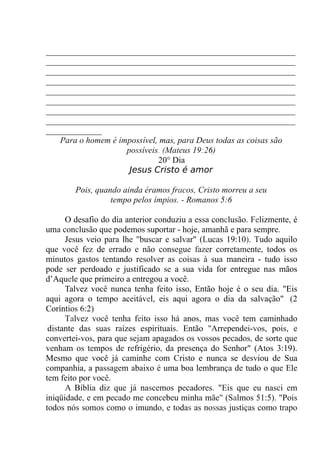 __________________________________________________________
__________________________________________________________
__________________________________________________________
__________________________________________________________
__________________________________________________________
__________________________________________________________
__________________________________________________________
__________________________________________________________
_____________
Para o homem é impossível, mas, para Deus todas as coisas são
possíveis. (Mateus 19:26)
20° Dia
Jesus Cristo é amor
Pois, quando ainda éramos fracos, Cristo morreu a seu
tempo pelos ímpios. - Romanos 5:6
O desafio do dia anterior conduziu a essa conclusão. Felizmente, é
uma conclusão que podemos suportar - hoje, amanhã e para sempre.
Jesus veio para lhe "buscar e salvar" (Lucas 19:10). Tudo aquilo
que você fez de errado e não consegue fazer corretamente, todos os
minutos gastos tentando resolver as coisas à sua maneira - tudo isso
pode ser perdoado e justificado se a sua vida for entregue nas mãos
d’Aquele que primeiro a entregou a você.
Talvez você nunca tenha feito isso, Então hoje é o seu dia. "Eis
aqui agora o tempo aceitável, eis aqui agora o dia da salvação". (2
Coríntios 6:2)
Talvez você tenha feito isso há anos, mas você tem caminhado
'distante das suas raízes espirituais. Então ''Arrependei-vos, pois, e
convertei-vos, para que sejam apagados os vossos pecados, de sorte que
venham os tempos de refrigério, da presença do Senhor" (Atos 3:19).
Mesmo que você já caminhe com Cristo e nunca se desviou de Sua
companhia, a passagem abaixo é uma boa lembrança de tudo o que Ele
tem feito por você.
A Bíblia diz que já nascemos pecadores. "Eis que eu nasci em
iniqüidade, e em pecado me concebeu minha mãe" (Salmos 51:5). "Pois
todos nós somos como o imundo, e todas as nossas justiças como trapo
 