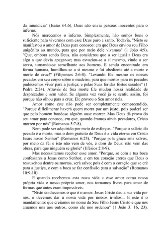 da imundícia" (Isaías 64:6). Deus não envia pessoas inocentes para o
inferno.
Nós merecemos o inferno. Simplesmente, não somos bons o
suficiente para vivermos com esse Deus puro e santo. Todavia, "Nisto se
manifestou o amor de Deus para conosco: em que Deus enviou seu Filho
unigênito ao mundo, para que por meio dele vivamos" (1 João 4:9).
"Que, embora sendo Deus, não considerou que o ser igual a Deus era
algo a que devia apegar-se; mas esvaziou-se a si mesmo, vindo a ser
servo, tornando-se semelhante aos homens. E sendo encontrado em
forma humana, humilhou-se a si mesmo e foi obediente até a morte e
morte de cruz!" (Filipenses 2:6-8). "Levando Ele mesmo os nossos
pecados em seu corpo sobre o madeiro, para que mortos para os pecados
pudéssemos viver para a justiça; e pelas Suas feridas fostes sarados" (1
Pedra 2:24). Através de Sua morte Ele mudou nossa realidade de
desprezados e sem valor. Se alguma vez você já se sentiu assim, foi
porque não olhou para a cruz. Ele provou o Seu amor nela.
Amor como este não pode ser completamente compreendido.
"Porque dificilmente haverá quem morra por um justo; pois poderá ser
que pelo homem bondoso alguém ouse morrer. Mas Deus dá prova do
seu amor para conosco, em que, quando éramos ainda pecadores, Cristo
morreu por nós" (Romanos 5:7-8).
Nem pode ser adquirido por meio de esforços. "Porque o salário do
pecado é a morte, mas o dom gratuito de Deus é a vida eterna em Cristo
Jesus nosso Senhor" (Romanos 6:23). "Porque pela graça sois salvos,
por meio da fé; e isto não vem de vós, é dom de Deus; não vem das
obras, para que ninguém se glorie" (Efésios 2:8-9).
Mas necessitamos receber esse amor. "Porque, se com a tua boca
confessares a Jesus como Senhor, e em teu coração creres que Deus o
ressuscitou dentre os mortos, será salvo; pois é com o coração que se crê
para a justiça, e com a boca se faz confissão para a salvação" (Romanos
10:9-10).
E quando recebemos esta nova vida e esse amor como nossa
própria vida e nosso próprio amor, nos tornamos livres para amar de
formas que antes eram impossíveis.
"Nisto conhecemos o que é o amor: Jesus Cristo deu a sua vida por
nós, e devemos dar a nossa vida por nossos irmãos... E este é o
mandamento: que creiamos no nome de Seu Filho Jesus Cristo e que nos
amemos uns aos outros, como ele nos ordenou" (1 João 3: 16, 23).
 