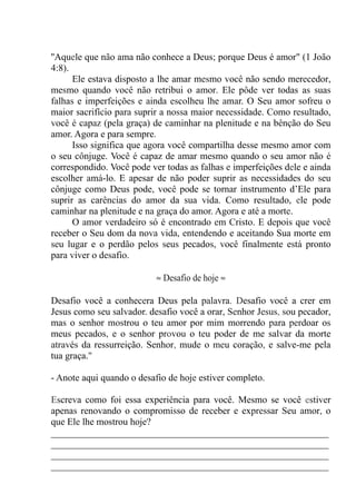 ''Aquele que não ama não conhece a Deus; porque Deus é amor" (1 João
4:8).
Ele estava disposto a lhe amar mesmo você não sendo merecedor,
mesmo quando você não retribui o amor. Ele pôde ver todas as suas
falhas e imperfeições e ainda escolheu lhe amar. O Seu amor sofreu o
maior sacrifício para suprir a nossa maior necessidade. Como resultado,
você é capaz (pela graça) de caminhar na plenitude e na bênção do Seu
amor. Agora e para sempre.
Isso significa que agora você compartilha desse mesmo amor com
o seu cônjuge. Você é capaz de amar mesmo quando o seu amor não é
correspondido. Você pode ver todas as falhas e imperfeições dele e ainda
escolher amá-lo. E apesar de não poder suprir as necessidades do seu
cônjuge como Deus pode, você pode se tornar instrumento d’Ele para
suprir as carências do amor da sua vida. Como resultado, ele pode
caminhar na plenitude e na graça do amor. Agora e até a morte.
O amor verdadeiro só é encontrado em Cristo. E depois que você
receber o Seu dom da nova vida, entendendo e aceitando Sua morte em
seu lugar e o perdão pelos seus pecados, você finalmente está pronto
para viver o desafio.
≈ Desafio de hoje ≈
Desafio você a conhecera Deus pela palavra. Desafio você a crer em
Jesus como seu salvador. desafio você a orar, Senhor Jesus, sou pecador,
mas o senhor mostrou o teu amor por mim morrendo para perdoar os
meus pecados, e o senhor provou o teu poder de me salvar da morte
através da ressurreição. Senhor, mude o meu coração, e salve-me pela
tua graça."
- Anote aqui quando o desafio de hoje estiver completo.
Escreva como foi essa experiência para você. Mesmo se você estiver
apenas renovando o compromisso de receber e expressar Seu amor, o
que Ele lhe mostrou hoje?
__________________________________________________________
__________________________________________________________
__________________________________________________________
__________________________________________________________
 