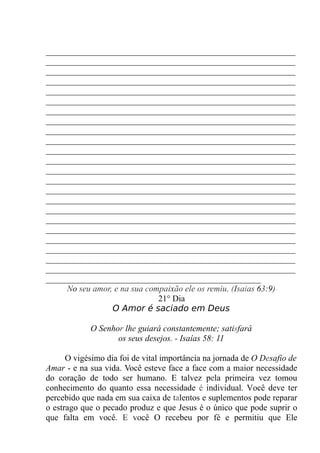 __________________________________________________________
__________________________________________________________
__________________________________________________________
__________________________________________________________
__________________________________________________________
__________________________________________________________
__________________________________________________________
__________________________________________________________
__________________________________________________________
__________________________________________________________
__________________________________________________________
__________________________________________________________
__________________________________________________________
__________________________________________________________
__________________________________________________________
__________________________________________________________
__________________________________________________________
__________________________________________________________
__________________________________________________________
__________________________________________________________
__________________________________________________________
__________________________________________________________
__________________________________________________________
__________________________________________________
No seu amor, e na sua compaixão ele os remiu. (Isaias 63:9)
21° Dia
O Amor é saciado em Deus
O Senhor lhe guiará constantemente; satisfará
os seus desejos. - Isaías 58: 11
O vigésimo dia foi de vital importância na jornada de O Desafio de
Amar - e na sua vida. Você esteve face a face com a maior necessidade
do coração de todo ser humano. E talvez pela primeira vez tomou
conhecimento do quanto essa necessidade é individual. Você deve ter
percebido que nada em sua caixa de talentos e suplementos pode reparar
o estrago que o pecado produz e que Jesus é o único que pode suprir o
que falta em você. E você O recebeu por fé e permitiu que Ele
 