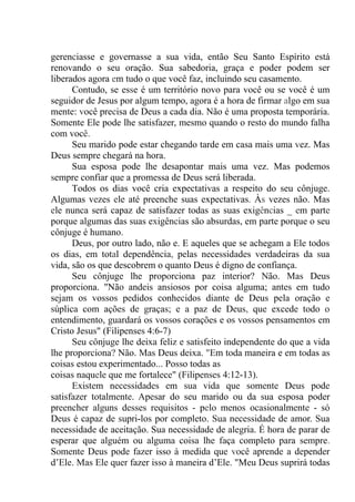 gerenciasse e governasse a sua vida, então Seu Santo Espírito está
renovando o seu oração. Sua sabedoria, graça e poder podem ser
liberados agora em tudo o que você faz, incluindo seu casamento.
Contudo, se esse é um território novo para você ou se você é um
seguidor de Jesus por algum tempo, agora é a hora de firmar algo em sua
mente: você precisa de Deus a cada dia. Não é uma proposta temporária.
Somente Ele pode lhe satisfazer, mesmo quando o resto do mundo falha
com você.
Seu marido pode estar chegando tarde em casa mais uma vez. Mas
Deus sempre chegará na hora.
Sua esposa pode lhe desapontar mais uma vez. Mas podemos
sempre confiar que a promessa de Deus será liberada.
Todos os dias você cria expectativas a respeito do seu cônjuge.
Algumas vezes ele até preenche suas expectativas. Às vezes não. Mas
ele nunca será capaz de satisfazer todas as suas exigências _ em parte
porque algumas das suas exigências são absurdas, em parte porque o seu
cônjuge é humano.
Deus, por outro lado, não e. E aqueles que se achegam a Ele todos
os dias, em total dependência, pelas necessidades verdadeiras da sua
vida, são os que descobrem o quanto Deus é digno de confiança.
Seu cônjuge lhe proporciona paz interior? Não. Mas Deus
proporciona. "Não andeis ansiosos por coisa alguma; antes em tudo
sejam os vossos pedidos conhecidos diante de Deus pela oração e
súplica com ações de graças; e a paz de Deus, que excede todo o
entendimento, guardará os vossos corações e os vossos pensamentos em
Cristo Jesus" (Filipenses 4:6-7)
Seu cônjuge lhe deixa feliz e satisfeito independente do que a vida
lhe proporciona? Não. Mas Deus deixa. "Em toda maneira e em todas as
coisas estou experimentado... Posso todas as
coisas naquele que me fortalece" (Filipenses 4:12-13).
Existem necessidades em sua vida que somente Deus pode
satisfazer totalmente. Apesar do seu marido ou da sua esposa poder
preencher alguns desses requisitos - pelo menos ocasionalmente - só
Deus é capaz de supri-los por completo. Sua necessidade de amor. Sua
necessidade de aceitação. Sua necessidade de alegria. É hora de parar de
esperar que alguém ou alguma coisa lhe faça completo para sempre.
Somente Deus pode fazer isso à medida que você aprende a depender
d’Ele. Mas Ele quer fazer isso à maneira d’Ele. "Meu Deus suprirá todas
 