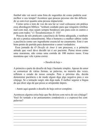 futebol não vai ouvir uma lista de sugestões de como poderia usar
melhor o seu tempo? Acontece que poucas pessoas são tão difíceis
de se conviver quanto uma pessoa impaciente.
Como seria o tom de voz do seu lar se você colocasse em prática
essa abordagem bíblica: "tenham cuidado para que ninguém retribua
mal com mal, mas sejam sempre bondosos uns para com os outros e
para com todos." (1 Tessalonicenses 5: 15)?
Poucos de nós praticam a paciência de forma adequada, e nenhum
de nós a pratica naturalmente. Mas o homem e a mulher sábios verão
a paciência como um ingrediente essencial no casamento. Este é um
bom ponto de partida para demonstrar o amor verdadeiro.
Essa jornada de O Desafio de Amar é um processo, e a primeira
atitude que você deve decidir ter é ser paciente. Pense nisso como
uma maratona, não como uma corrida de 100 metros rasos. Uma
maratona que vale à pena correr.
≈ Desafio de hoje ≈
A primeira a parte do desafio de hoje é bastante simples. Apesar do amor
se comunicar de várias formas, as palavras, na maioria das vezes,
refletem o estado do nosso coração. Para o próximo dia, decida
demonstrar paciência e de modo algum diga algo negativo para o seu
cônjuge. Se a tentação surgir, não diga nada. É melhor segurar a língua
do que dizer algo de que possa se arrepender depois.
- Anote aqui quando o desafio de hoje estiver completo.
Aconteceu alguma coisa hoje que lhe deixou com raiva do seu cônjuge?
Você foi tentado a ter pensamentos condenáveis e a expressá-los com
palavras?
_________________________________________________________
_________________________________________________________
_________________________________________________________
_________________________________________________________
_________________________________________________________
_________________________________________________________
_________________________________________________________
_________________________________________________________
 