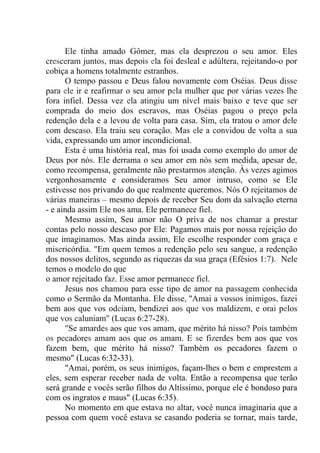 Ele tinha amado Gômer, mas ela desprezou o seu amor. Eles
cresceram juntos, mas depois ela foi desleal e adúltera, rejeitando-o por
cobiça a homens totalmente estranhos.
O tempo passou e Deus falou novamente com Oséias. Deus disse
para ele ir e reafirmar o seu amor pela mulher que por várias vezes lhe
fora infiel. Dessa vez ela atingiu um nível mais baixo e teve que ser
comprada do meio dos escravos, mas Oséias pagou o preço pela
redenção dela e a levou de volta para casa. Sim, ela tratou o amor dele
com descaso. Ela traiu seu coração. Mas ele a convidou de volta a sua
vida, expressando um amor incondicional.
Esta é uma história real, mas foi usada como exemplo do amor de
Deus por nós. Ele derrama o seu amor em nós sem medida, apesar de,
como recompensa, geralmente não prestarmos atenção. Às vezes agimos
vergonhosamente e consideramos Seu amor intruso, como se Ele
estivesse nos privando do que realmente queremos. Nós O rejeitamos de
várias maneiras – mesmo depois de receber Seu dom da salvação eterna
- e ainda assim Ele nos ama. Ele permanece fiel.
Mesmo assim, Seu amor não O priva de nos chamar a prestar
contas pelo nosso descaso por Ele: Pagamos mais por nossa rejeição do
que imaginamos. Mas ainda assim, Ele escolhe responder com graça e
misericórdia. "Em quem temos a redenção pelo seu sangue, a redenção
dos nossos delitos, segundo as riquezas da sua graça (Efésios 1:7).- Nele
temos o modelo do que
o amor rejeitado faz. Esse amor permanece fiel.
Jesus nos chamou para esse tipo de amor na passagem conhecida
como o Sermão da Montanha. Ele disse, ''Amai a vossos inimigos, fazei
bem aos que vos odeiam, bendizei aos que vos maldizem, e orai pelos
que vos caluniam" (Lucas 6:27-28).
"Se amardes aos que vos amam, que mérito há nisso? Pois também
os pecadores amam aos que os amam. E se fizerdes bem aos que vos
fazem bem, que mérito há nisso? Também os pecadores fazem o
mesmo" (Lucas 6:32-33).
"Amai, porém, os seus inimigos, façam-lhes o bem e emprestem a
eles, sem esperar receber nada de volta. Então a recompensa que terão
será grande e vocês serão filhos do Altíssimo, porque ele é bondoso para
com os ingratos e maus" (Lucas 6:35).
No momento em que estava no altar, você nunca imaginaria que a
pessoa com quem você estava se casando poderia se tornar, mais tarde,
 