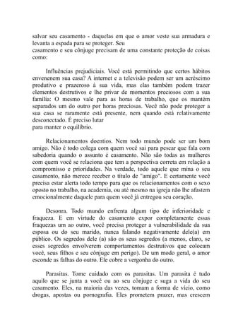 salvar seu casamento - daquelas em que o amor veste sua armadura e
levanta a espada para se proteger. Seu
casamento e seu cônjuge precisam de uma constante proteção de coisas
como:
Influências prejudiciais. Você está permitindo que certos hábitos
envenenem sua casa? A internet e a televisão podem ser um acréscimo
produtivo e prazeroso à sua vida, mas elas também podem trazer
elementos destrutivos e lhe privar de momentos preciosos com a sua
família: O mesmo vale para as horas de trabalho, que os mantém
separados um do outro por horas preciosas. Você não pode proteger a
sua casa se raramente está presente, nem quando está relativamente
desconectado. É preciso lutar
para manter o equilíbrio.
Relacionamentos doentios. Nem todo mundo pode ser um bom
amigo. Não é todo colega com quem você sai para pescar que fala com
sabedoria quando o assunto é casamento. Não são todas as mulheres
com quem você se relaciona que tem a perspectiva correta em relação a
compromisso e prioridades. Na verdade, todo aquele que mina o seu
casamento, não merece receber o título de "amigo". E certamente você
precisa estar alerta todo tempo para que os relacionamentos com o sexo
oposto no trabalho, na academia, ou até mesmo na igreja não lhe afastem
emocionalmente daquele para quem você já entregou seu coração.
Desonra. Todo mundo enfrenta algum tipo de inferioridade e
fraqueza. E em virtude do casamento expor completamente essas
fraquezas um ao outro, você precisa proteger a vulnerabilidade da sua
esposa ou do seu marido, nunca falando negativamente dele(a) em
público. Os segredos dele (a) são os seus segredos (a menos, claro, se
esses segredos envolverem comportamentos destrutivos que colocam
você, seus filhos e seu cônjuge em perigo). De um modo geral, o amor
esconde as falhas do outro. Ele cobre a vergonha do outro.
Parasitas. Tome cuidado com os parasitas. Um parasita é tudo
aquilo que se junta a você ou ao seu cônjuge e suga a vida do seu
casamento. Eles, na maioria das vezes, tomam a forma de vício, como
drogas, apostas ou pornografia. Eles prometem prazer, mas crescem
 