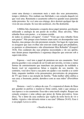 como uma doença e consomem mais e mais dos seus pensamentos,
tempo e dinheiro. Eles roubam sua fidelidade e seu coração daquele (a)
que você ama. Raramente o casamento sobrevive quando esses parasitas
estão presentes. Se você ama seu cônjuge, deve destruir qualquer tipo de
vício do seu coração. Se isso não acontecer, eles lhe destruirão.
A Bíblia fala claramente a respeito desse papel protetor, geralmente
utilizando a analogia de um pastor de ovelhas. Deus advertiu, "Meu
rebanho ficou sem pastor... e se tornou comida
de todos os animais selvagens". Como? "Visto que meu rebanho ficou
sem pastor". Não porque esses homens eram ruins em desempenhar suas
funções, mas porque eles não prestaram atenção. Em lugar de vigiar para
se assegurar que suas ovelhas não estavam sendo pegas por predadores,
os pastores se alimentaram e não alimentaram Meu Rebanho" (Ezequiel
34:8). Eles cuidaram das suas próprias necessidades e do seu apetite,
mas deram pouca importância à segurança daquelas que estavam sob a
supervisão deles.
Esposas - você tem o papel de protetora em seu casamento. Você
precisa guardar o seu coração de ser levado por novelas, revistas e outras
formas de entretenimento que mancham sua percepção da realidade e
fazem você ter expectativas falsas a respeito do seu marido. Ao
contrário, você deve fazer a sua parte em ajudar o seu marido a se sentir
forte, enquanto também evita pensamentos provenientes de programas
de TV que tiram a sua atenção da família. "Toda mulher sábia edifica a
sua casa; a Insensata, porém, derruba-a com as suas mãos" (Provérbios
14:1).
Homens - você é o cabeça da casa. É o responsável diante de Deus
por guardar os portões e manter-se firme contra, tudo o que ameaça a
sua esposa e o seu casamento. Essa não e uma tarefa simples. Requer um
coração corajoso e uma cabeça que pense de forma preventiva. Jesus
disse, "Se o dono da casa soubesse que vigília da noite havia de vir o
ladrão, vigiaria e não deixaria minar a sua casa" (Mateus 24:43). Esse é
o seu papel. Leve-o a sério.
≈ Desafio de hoje ≈
 