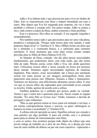 Adão e Eva tinham tudo o que precisavam para viver no Jardim do
Éden. Eles se relacionavam com Deus e tinham intimidade um com o
outro. Mas depois que Eva foi enganada pela serpente, ela viu o fruto
proibido e colocou o coração nele. Em pouco tempo, Adão se juntou a
ela e, indo contra a ordem de Deus, ambos comeram o fruto proibido.
Esse é o processo. Dos olhos ao coração. E em seguida vergonha e
arrependimento.
Nós também temos tudo o que precisamos para ter uma vida plena,
produtiva e enriquecida. "Porque nada trouxe para este mundo, e nada
podemos daqui levar" (1 Timóteo 6:7). Mas a Bíblia insiste em dizer que
ter o alimento e a vestimenta básica, é o suficiente para estarmos
satisfeitos. E Jesus prometeu que essas duas coisas seriam sempre
providas para os filhos de Deus (Mateus 6:25-33).
As bênçãos de Deus, contudo, vão tão além dessas necessidades
fundamentais, que poderíamos dizer, com toda razão, que não temos
falta de nada. Mesmo assim, como Adão e Eva, nós ainda queremos
mais. Colocamos nossos olhos e nosso coração na busca por prazeres
desse mundo. Tentamos suprir necessidades legítimas de maneiras
ilegítimas. Para muitos, essas necessidades são a busca por satisfação
sexual em outra pessoa ou em imagens pornográficas feitas para
parecerem uma pessoa real. Olhamos, fixamos o olhar e fantasiamos.
Tentamos ser discretos, mas dificilmente afastamos nossos olhos. E uma
vez que os nossos olhos são capturados pela curiosidade nosso coração
se envolve. Então, agimos de acordo com a cobiça.
Também podemos ter a ambição por posses, poder ou vaidade.
Vemos o que o outro tem e queremos para nós. Nosso oração se engana
dizendo, "Eu seria feliz se tivesse isso." Então, tomamos a decisão de
perseguir o que cobiçamos.
"Mas os que querem tornar-se ricos caem em tentação e em laço, e
em muitas concupiscências loucas e nocivas, as quais submergem os
homens na ruína e na perdição" (1 Timóteo 6:9).
A cobiça está em oposição ao amor. Significa colocar seu coração e
suas paixões em algo proibido. E para um cristão, este é o primeiro
passo para se afastar do relacionamento com Deus
e com os outros. Isso acontece porque todo objeto de cobiça seja uma
jovem colega de trabalho ou a atriz de um filme, ou o desejo por uma
casa de meio milhão de dólares ou por um carro esportivo - representa o
 