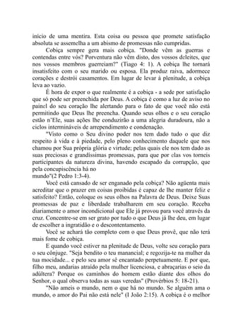 início de uma mentira. Esta coisa ou pessoa que promete satisfação
absoluta se assemelha a um abismo de promessas não cumpridas.
Cobiça sempre gera mais cobiça. "Donde vêm as guerras e
contendas entre vós? Porventura não vêm disto, dos vossos deleites, que
nos vossos membros guerreiam?" (Tiago 4: 1). A cobiça lhe tornará
insatisfeito com o seu marido ou esposa. Ela produz raiva, adormece
corações e destrói casamentos. Em lugar de levar à plenitude, a cobiça
leva ao vazio.
É hora de expor o que realmente é a cobiça - a sede por satisfação
que só pode ser preenchida por Deus. A cobiça é como a luz de aviso no
painel do seu coração lhe alertando para o fato de que você não está
permitindo que Deus lhe preencha. Quando seus olhos e o seu coração
estão n’Ele, suas ações lhe conduzirão a uma alegria duradoura, não a
ciclos intermináveis de arrependimento e condenação.
"Visto como o Seu divino poder nos tem dado tudo o que diz
respeito à vida e à piedade, pelo pleno conhecimento daquele que nos
chamou por Sua própria glória e virtude; pelas quais ele nos tem dado as
suas preciosas e grandíssimas promessas, para que por elas vos torneis
participantes da natureza divina, havendo escapado da corrupção, que
pela concupiscência há no
mundo"(2 Pedro 1:3-4).
Você está cansado de ser enganado pela cobiça? Não agüenta mais
acreditar que o prazer em coisas proibidas é capaz de lhe manter feliz e
satisfeito? Então, coloque os seus olhos na Palavra de Deus. Deixe Suas
promessas de paz e liberdade trabalharem em seu coração. Receba
diariamente o amor incondicional que Ele já provou para você através da
cruz. Concentre-se em ser grato por tudo o que Deus já lhe deu, em lugar
de escolher a ingratidão e o descontentamento.
Você se achará tão completo com o que Deus provê, que não terá
mais fome de cobiça.
E quando você estiver na plenitude de Deus, volte seu coração para
o seu cônjuge. "Seja bendito o teu manancial; e regozija-te na mulher da
tua mocidade... e pelo seu amor sê encantado perpetuamente. E por que,
filho meu, andarias atraído pela mulher licenciosa, e abraçarias o seio da
adúltera? Porque os caminhos do homem estão diante dos olhos do
Senhor, o qual observa todas as suas veredas" (Provérbios 5: 18-21).
"Não ameis o mundo, nem o que há no mundo. Se alguém ama o
mundo, o amor do Pai não está nele" (I João 2:15). A cobiça é o melhor
 