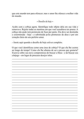 que este mundo tem para oferecer, mas o amor lhe oferece a melhor vida
do mundo.
≈ Desafio de hoje ≈
Acabe com a cobiça agora. Identifique todo objeto dela em sua vida e
remova-o. Rejeite todas as mentiras em que você acreditava ter prazer. A
cobiça não pode terá permissão de ficar por perto. Ela deve ser destruída
e exterminada - hoje - e substituída pelas promessas de deus e por um
coração cheio do seu perfeito amor.
- Anote aqui quando o desafio de hoje estiver completo.
O que você identificou como uma área de cobiça? O que ela lhe custou
ao longo do tempo? Como ela lhe afastou de ser a pessoa que gostaria?
Escreva sobre seu novo compromisso de buscar a Deus - e de buscar seu
cônjuge - em lugar de procurar desejos tolos.
__________________________________________________________
__________________________________________________________
__________________________________________________________
__________________________________________________________
__________________________________________________________
__________________________________________________________
__________________________________________________________
__________________________________________________________
__________________________________________________________
__________________________________________________________
__________________________________________________________
__________________________________________________________
__________________________________________________________
__________________________________________________________
__________________________________________________________
__________________________________________________________
__________________________________________________________
__________________________________________________________
__________________________________________________________
__________________________________________________________
__________________________________________________________
 