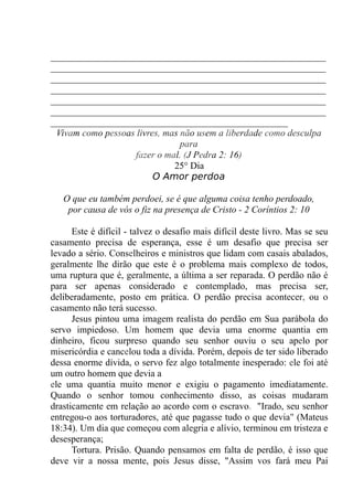 __________________________________________________________
__________________________________________________________
__________________________________________________________
__________________________________________________________
__________________________________________________________
__________________________________________________________
__________________________________________________
Vivam como pessoas livres, mas não usem a liberdade como desculpa
para
fazer o mal. (J Pedra 2: 16)
25° Dia
O Amor perdoa
O que eu também perdoei, se é que alguma coisa tenho perdoado,
por causa de vós o fiz na presença de Cristo - 2 Coríntios 2: 10
Este é difícil - talvez o desafio mais difícil deste livro. Mas se seu
casamento precisa de esperança, esse é um desafio que precisa ser
levado a sério. Conselheiros e ministros que lidam com casais abalados,
geralmente lhe dirão que este é o problema mais complexo de todos,
uma ruptura que é, geralmente, a última a ser reparada. O perdão não é
para ser apenas considerado e contemplado, mas precisa ser,
deliberadamente, posto em prática. O perdão precisa acontecer, ou o
casamento não terá sucesso.
Jesus pintou uma imagem realista do perdão em Sua parábola do
servo impiedoso. Um homem que devia uma enorme quantia em
dinheiro, ficou surpreso quando seu senhor ouviu o seu apelo por
misericórdia e cancelou toda a dívida. Porém, depois de ter sido liberado
dessa enorme dívida, o servo fez algo totalmente inesperado: ele foi até
um outro homem que devia a
ele uma quantia muito menor e exigiu o pagamento imediatamente.
Quando o senhor tomou conhecimento disso, as coisas mudaram
drasticamente em relação ao acordo com o escravo. "Irado, seu senhor
entregou-o aos torturadores, até que pagasse tudo o que devia" (Mateus
18:34). Um dia que começou com alegria e alívio, terminou em tristeza e
desesperança;
Tortura. Prisão. Quando pensamos em falta de perdão, é isso que
deve vir a nossa mente, pois Jesus disse, "Assim vos fará meu Pai
 