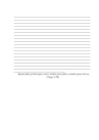 _________________________________________________________
_________________________________________________________
_________________________________________________________
_________________________________________________________
_________________________________________________________
_________________________________________________________
_________________________________________________________
_________________________________________________________
_________________________________________________________
_________________________________________________________
_________________________________________________________
_________________________________________________________
_________________________________________________________
_________________________________________________________
_________________________________________________________
_________________________________________________________
_________________________________________________________
_________________________________________________________
______________________________________
Sejam todos prontos para ouvir, tardios para falar e tardios para irar-se.
(Tiago 1:19).
 