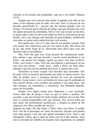 celestial, se de coração não perdoardes, cada um a seu irmão" (Mateus
18:35).
Imagine que você está em uma prisão. E quando você olha ao seu
redor, avista algumas celas de onde você está. Você vê pessoas do seu
passado encarceradas lá – pessoas que lhe feriram quando você era
criança. Vê pessoas que já chamou de amigo, mas que erraram com você
em algum momento da caminhada. Talvez você veja seu pai ou sua mãe,
ou quem sabe os dois lá; talvez um irmão ou irmã ou outra pessoa da sua
família. Até o seu cônjuge está trancado nas proximidades, imobilizado
com todos os outros nesta cadeia feita por você mesmo.
Esta prisão que você vê é uma sala em seu próprio coração. Esta
cela escura, fria e depressiva está em você todos os dias. Mas Jesus está
de pé, não muito longe de lá, oferecendo uma chave para você que
libertará todos os presidiários.
Não. Você não quer isso. Essas pessoas lhe machucaram muito.
Eles sabiam o que estavam fazendo e mesmo assim decidiram ir em
frente - até mesmo seu cônjuge, aquele em quem você mais confiava.
Então, você resiste e volta. Você não está disposto a permanecer ali por
nem mais um minuto – vendo Jesus, vendo a chave em Suas mãos,
sabendo o que Ele está lhe pedindo para fazer. É demais para você.
Entretanto, ao tentar escapar você descobre algo assustador. Não
há saída. Você se encontra aprisionado com todos os outros cativos. Sua
falta de perdão, raiva e amargura fizeram de você um prisioneiro
também. Assim como o servo na história de Jesus, que foi perdoado de
uma enorme dívida, você escolheu não perdoar e, em razão disso, tem
sido entregue aos torturadores e carcereiros. Sua liberdade depende,
agora, do seu perdão.
Sempre leva algum tempo para chegarmos a essa conclusão.
Vemos todo tipo de perigo e risco no que se refere a perdoar. Por
exemplo, o que eles fizeram foi muito errado, admitam eles ou não. Eles
nem se sentem arrependidos pelo que fizeram. Eles devem achar que
suas ações são perfeitamente justificáveis, e chegam ao ponto de lhe
culpar por isto. Mas o perdão não absolve
ninguém da culpa. Ele não limpa a "ficha" deles com Deus. O perdão
livra você de se preocupar em como irá puni-los. Quando você perdoa
uma outra pessoa, você não está apenas tornando-a livre. Você a está
entregando a Deus, que é capaz de tratar com ela à Sua maneira. Você
está se privando do trabalho de preparar mais argumentos ou tentando
 
