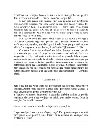 prevalecer na Situação. Não tem mais relação com ganhar ou perder.
Tem a ver com liberdade. Tem a ver com "deixar pra lá".
É por esta razão que sempre ouvimos pessoas que perdoaram
genuinamente dizerem, "eu sinto como se um peso fosse retirado dos
meus ombros." Sim, é exatamente isso. E como uma brisa fresca
passando pelo seu coração. O mau cheiro do mofo da cadeia é inundado
por luz e serenidade. Pela primeira vez em muito tempo, você se sente
em paz. Você se sente livre.
Mas como você faz isso? Você libera a sua raiva e entrega a
responsabilidade de julgar essa pessoa para o Senhor. "Não vos vingueis
a vós mesmos, amados, mas dai lugar à ira de Deus, porque está escrito:
Minha é a vingança, eu retribuirei, diz o Senhor" (Romanos 12: 19).
Como você sabe que perdoou? Você descobre que perdoou quando
no momento que você vê ou pensa na pessoa - ao invés de fazer seu
sangue ferver - faz você sentir muito, faz você ter piedade dela, e esperar
sinceramente que ela mude de atitude. Existem tantas outras coisas que
precisam ser ditas e tantas questões emocionais que precisam ser
enfrentadas para que alcancemos nosso objetivo. Contudo, casamentos
bem sucedidos não são criados por pessoas que nunca magoam uns aos
outros, mas por pessoas que decidem "não guardar rancor" (1 Coríntios
13:5).
≈ Desafio de hoje ≈
Seja o que for que você ainda não perdoou em seu cônjuge, perdoe hoje.
Esqueça. Assim como pedimos a Deus para "perdoaras nossas dívidas" a
cada dia, devemos pedira deus para ajudar-nos
a "perdoar os nossos devedores" a cada dia também. a falta de perdão
tem mantido você e seu cônjuge na prisão por muito tempo. Diga de
coração, "eu escolhi perdoar".
- Anote aqui quando o desafio de hoje estiver completo.
O que você perdoou em seu cônjuge hoje? Por quanto tempo você está
carregando esse peso? Quais foram os resultados de entregar esse
problema a Deus?
__________________________________________________________
__________________________________________________________
 