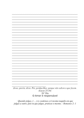 __________________________________________________________
__________________________________________________________
__________________________________________________________
__________________________________________________________
__________________________________________________________
__________________________________________________________
__________________________________________________________
__________________________________________________________
__________________________________________________________
__________________________________________________________
__________________________________________________________
__________________________________________________________
__________________________________________________________
__________________________________________________________
__________________________________________________________
__________________________________________________________
__________________________________________________________
__________________________________________________________
__________________________________________________________
__________________________________________________________
__________________________________________________________
__________________________________________________________
__________________________________________________________
__________________________________________________________
__________________________________________________________
__________________________________________________________
__________________________________________________________
__________________________________________________________
______________________________
Jesus, porém, dizia: Pai, perdoa-lhes; porque não sabem o que fazem.
(Lucas 23:34)
26° Dia
O Amor é responsável
· Quando julgas, (. .. ) te condenas a ti mesmo naquilo em que
julgas a outro; pois tu que julgas, praticas o mesmo. - Romanos 2: 1
 
