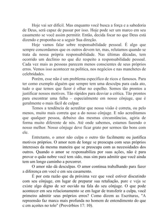 Hoje vai ser difícil. Mas enquanto você busca a força e a sabedoria
de Deus, será capaz de passar por isso. Hoje pode ser um marco em seu
casamento se você assim permitir. Então, decida focar no que Deus está
dizendo e proponha-se a seguir Sua direção.
Hoje vamos falar sobre responsabilidade pessoal. É algo que
sempre concordamos que os outros devem ter, mas, relutamos quando se
trata da nossa própria responsabilidade. Nas últimas décadas, tem
ocorrido um declínio no que diz respeito a responsabilidade pessoal.
Cada vez mais as pessoas parecem menos conscientes de seus próprios
erros. Vemos isso acontecer na política, nos negócios e nas manchetes de
celebridades.
Porém, esse não é um problema específico de ricos e famosos. Para
ter como exemplo alguém que sempre tem uma desculpa para cada ato,
tudo o que temos que fazer é olhar no espelho. Somos tão prontos a
justificar nossos motivos. Tão rápidos para desviar a crítica. Tão prontos
para encontrar uma falha – especialmente em nosso cônjuge, que é
geralmente o mais fácil de culpar.
Temos a tendência de acreditar que nossa visão é correta, ou pelo
menos, muito mais correta que a do nosso cônjuge. E não acreditamos
que qualquer pessoa, debaixo das mesmas circunstâncias, agiria de
forma muito diferente de nós. Até onde sabemos, estamos fazendo o
nosso melhor. Nosso cônjuge deve ficar grato por sermos tão bons com
ele.
Entretanto, o amor não culpa o outro tão facilmente ou justifica
motivos próprios. O amor nem de longe se preocupa com seus próprios
interesses da mesma maneira que se preocupa com as necessidades dos
outros. Quando o amor se responsabiliza por suas ações, não é para
provar o quão nobre você tem sido, mas sim para admitir que você ainda
tem um longo caminho a percorrer.
O amor não dá desculpas. O amor continua trabalhando para fazer
a diferença em você e em seu casamento.
É por esta razão que da próxima vez que você estiver discutindo
com seu cônjuge, em lugar de preparar sua retaliação, pare e veja se
existe algo digno de ser ouvido na fala do seu cônjuge. O que pode
acontecer em seu relacionamento se em lugar de transferir a culpa, você
primeiro admitir seus próprios erros? Como dizem as Escrituras, ''A
repreensão faz marca mais profunda no homem de entendimento do que
c:em açoites no tolo" (Provérbios 17: 10).
 