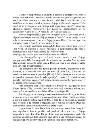 O amor é responsável e disposto a admitir e corrigir seus erros e
falhas logo no início. Você está sendo responsável por esta pessoa que
você escolheu para ser o amor da sua vida? Você está disposto a se
certificar se as necessidades do seu cônjuge estão sendo supridas? Ou
você só se preocupa se seu cônjuge está suprindo as suas? O amor nos
chama a sermos responsáveis por nosso (a) companheiro (a) no
casamento. A amá-lo (a). A honrá-lo (a). A cuidar dele (a).
Você se responsabiliza por seus próprios erros? Você disse ou fez
algo de errado para o seu cônjuge ou para Deus? O amor deseja ter um
relacionamento correto com seu cônjuge e com Deus. Uma vez que isso
esteja acertado, é hora de acertar outras áreas.
Um coração realmente arrependido leva um tempo para crescer
,em você. O orgulho é muito resistente à responsabilidade, mas a
humildade e a honestidade diante de Deus e do seu
cônjuge são cruciais para um relacionamento saudável.
Isso não significa que você está sempre errado e seu cônjuge
sempre certo. Não é uma questão de se tornar um capacho. Mas se existe
algo que não está certo entre você e Deus, ou você e seu cônjuge, então
essa deve ser a sua prioridade.
"Se dissermos que não temos pecado nenhum, enganamos a nós
mesmos, e a verdade não está em nós" (1 João 1:8). Contudo, "se
confessarmos os nossos pecados, [Deus] é fiel e justo para nos perdoar
os pecados e nos purificar de toda injustiça" (1 João 1 :9). Confesse seus
pecados primeiro, depois você estará em um solo melhor para resolver
as coisas com o seu cônjuge.
Para caminhar com Deus e alcançar o Seu favor, você precisa estar
limpo diante d’Ele. Isso não quer dizer que você não pode falhar, mas
que você pode confessar sua falha a Deus e pedir perdão.
Seu cônjuge pode dizer que você errou ou o feriu de alguma forma
e nunca corrigiu seu erro? Um dos papéis de quem tem responsabilidade
é admitir quando falha e pedir perdão. É hora de se, humilhar, de corrigir
suas ofensas e de reparar o prejuízo. Isso e um ato de amor. Deus não
quer que haja questões não resolvidas entre vocês.
O problema é: para fazer isso sinceramente você deve "engolir"
seu orgulho e buscar perdão independente de como seu cônjuge
responde a isso. Ele deve lhe perdoar, mas sua responsabilidade não
depende da decisão dele. Admitir seus erros é sua responsabilidade. Se
seu cônjuge errou com você, deixe que ele trate disso outra hora .
 