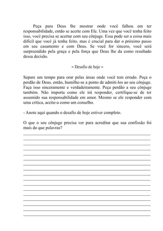 Peça para Deus lhe mostrar onde você falhou em ter
responsabilidade, então se acerte com Ele. Uma vez que você tenha feito
isso, você precisa se acertar com seu cônjuge. Essa pode ser a coisa mais
difícil que você já tenha feito, mas é crucial para dar o próximo passo
em seu casamento e com Deus. Se você for sincero, você será
surpreendido pela graça e pela força que Deus lhe da como resultado
dessa decisão.
≈ Desafio de hoje ≈
Separe um tempo para orar pelas áreas onde você tem errado. Peça o
perdão de Deus, então, humilhe-se a ponto de admiti-los ao seu cônjuge.
Faça isso sinceramente e verdadeiramente. Peça perdão a seu cônjuge
também. Não importa como ele irá responder, certifique-se de ter
assumido sua responsabilidade em amor. Mesmo se ele responder com
uma crítica, aceite-a como um conselho.
- Anote aqui quando o desafio de hoje estiver completo.
O que o seu cônjuge precisa ver para acreditar que sua confissão foi
mais do que palavras?
__________________________________________________________
__________________________________________________________
__________________________________________________________
__________________________________________________________
__________________________________________________________
__________________________________________________________
__________________________________________________________
__________________________________________________________
__________________________________________________________
__________________________________________________________
__________________________________________________________
__________________________________________________________
__________________________________________________________
__________________________________________________________
__________________________________________________________
__________________________________________________________
__________________________________________________________
 