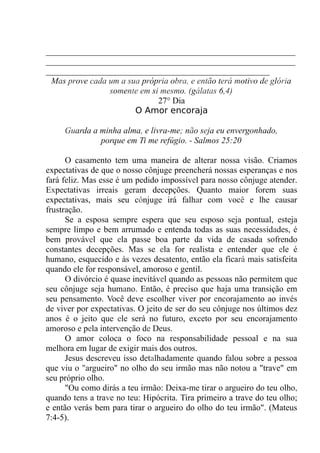 __________________________________________________________
__________________________________________________________
____________________________________________________
Mas prove cada um a sua própria obra, e então terá motivo de glória
somente em si mesmo. (gálatas 6,4)
27° Dia
O Amor encoraja
Guarda a minha alma, e livra-me; não seja eu envergonhado,
porque em Ti me refúgio. - Salmos 25:20
O casamento tem uma maneira de alterar nossa visão. Criamos
expectativas de que o nosso cônjuge preencherá nossas esperanças e nos
fará feliz. Mas esse é um pedido impossível para nosso cônjuge atender.
Expectativas irreais geram decepções. Quanto maior forem suas
expectativas, mais seu cônjuge irá falhar com você e lhe causar
frustração.
Se a esposa sempre espera que seu esposo seja pontual, esteja
sempre limpo e bem arrumado e entenda todas as suas necessidades, é
bem provável que ela passe boa parte da vida de casada sofrendo
constantes decepções. Mas se ela for realista e entender que ele é
humano, esquecido e às vezes desatento, então ela ficará mais satisfeita
quando ele for responsável, amoroso e gentil.
O divórcio é quase inevitável quando as pessoas não permitem que
seu cônjuge seja humano. Então, é preciso que haja uma transição em
seu pensamento. Você deve escolher viver por encorajamento ao invés
de viver por expectativas. O jeito de ser do seu cônjuge nos últimos dez
anos é o jeito que ele será no futuro, exceto por seu encorajamento
amoroso e pela intervenção de Deus.
O amor coloca o foco na responsabilidade pessoal e na sua
melhora em lugar de exigir mais dos outros.
Jesus descreveu isso detalhadamente quando falou sobre a pessoa
que viu o "argueiro" no olho do seu irmão mas não notou a "trave" em
seu próprio olho.
"Ou como dirás a teu irmão: Deixa-me tirar o argueiro do teu olho,
quando tens a trave no teu: Hipócrita. Tira primeiro a trave do teu olho;
e então verás bem para tirar o argueiro do olho do teu irmão". (Mateus
7:4-5).
 
