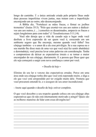 longo do caminho. É a única amizade criada pelo próprio Deus onde
duas pessoas imperfeitas vivem juntas, mas tratam com a imperfeição
encorajando um ao outro, não desencorajando.
A Bíblia diz, "Fortalecei as mãos fracas, e firmai os joelhos
trementes" (Isaías 35:3). "Pelo que exortai-vos uns aos outros e dedicai-
vos uns aos outros, ( ... ) consoleis os desanimados, ampareis os fracos e
sejais longânimos para com todos" (1 Tessalonicenses 5:11,14).
Você não deseja que a vida de casado seja o lugar onde você
desfrute a livre expressão de ser quem você é, crescendo em um
ambiente seguro que lhe encoraje, mesmo quando você falha? Seu
cônjuge também - e o amor dá a ele esse privilégio. Se a sua esposa ou o
seu marido lhe disse mais de uma vez que você o(a) fez sentir abatido(a)
e derrotado(a), você precisa levar estas palavras em consideração. Tenha
o compromisso de deixar as expectativas irreais e se tornar o maior
encorajador do seu cônjuge, diariamente. E a pessoa que Deus quer que
ele seja começará a surgir com nova confiança e amor por você.
≈ Desafio de hoje ≈
Elimine do seu lar o veneno das expectativas erradas. Pense em uma
área onde seu cônjuge tenha dito que você está esperando muito, e diga a
ele que você está arrependido por ter exigido muito dele. Prometa que
você procurará entendê-lo, e o assegure de seu amor incondicional.
- Anote aqui quando o desafio de hoje estiver completo.
O que você descobre a seu respeito quando coloca em seu cônjuge altas
expectativas que ele não está internamente motivado a atingir? Quais são
as melhores maneiras de lidar com essas divergências?
__________________________________________________________
__________________________________________________________
__________________________________________________________
__________________________________________________________
__________________________________________________________
__________________________________________________________
__________________________________________________________
__________________________________________________________
__________________________________________________________
 