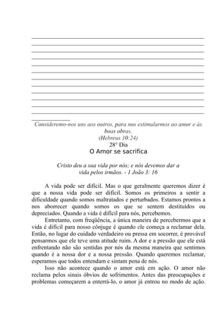 __________________________________________________________
__________________________________________________________
__________________________________________________________
__________________________________________________________
__________________________________________________________
__________________________________________________________
__________________________________________________________
__________________________________________________________
__________________________________________________________
__________________________________________________________
__________________________________________________________
__________________________________________________________
_____________
Consideremo-nos uns aos outros, para nos estimularmos ao amor e às
boas obras.
(Hebreus 10:24)
28° Dia
O Amor se sacrifica
Cristo deu a sua vida por nós; e nós devemos dar a
vida pelos irmãos. - 1 João 3: 16
A vida pode ser difícil. Mas o que geralmente queremos dizer é
que a nossa vida pode ser difícil. Somos os primeiros a sentir a
dificuldade quando somos maltratados e perturbados. Estamos prontos a
nos aborrecer quando somos os que se sentem destituídos ou
depreciados. Quando a vida é difícil para nós, percebemos.
Entretanto, com freqüência, a única maneira de percebermos que a
vida é difícil para nosso cônjuge é quando ele começa a reclamar dela.
Então, no lugar do cuidado verdadeiro ou pressa em socorrer, é provável
pensarmos que ele teve uma atitude ruim. A dor e a pressão que ele está
enfrentando não são sentidas por nós da mesma maneira que sentimos
quando é a nossa dor e a nossa pressão. Quando queremos reclamar,
esperamos que todos entendam e sintam pena de nós.
Isso não acontece quando o amor está em ação. O amor não
reclama pelos sinais óbvios de sofrimentos. Antes das preocupações e
problemas começarem a enterrá-lo, o amor já entrou no modo de ação.
 