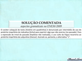 SOLUÇÃO COMENTADA
              aspectos gramaticais na segunda aplicação do ENEM-2011
A	
  opção	
  em	
  que	
  há	
  adequação	
  entre	
  o	
  nível	
  linguís1co	
  usado	
  e	
  a	
  situação	
  de	
  produção	
  é	
  a	
  letra	
  
“d”.	
  
 