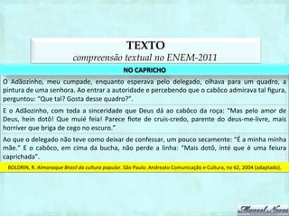 TEXTO
                                         compreensão textual no ENEM-2011
                                                                        NO	
  CAPRICHO	
  
O	
   Adãozinho,	
   meu	
   cumpade,	
   enquanto	
   esperava	
   pelo	
   delegado,	
   olhava	
   para	
   um	
   quadro,	
   a	
  
pintura	
  de	
  uma	
  senhora.	
  Ao	
  entrar	
  a	
  autoridade	
  e	
  percebendo	
  que	
  o	
  cabôco	
  admirava	
  tal	
  ﬁgura,	
  
perguntou:	
  “Que	
  tal?	
  Gosta	
  desse	
  quadro?”.	
  
E	
   o	
   Adãozinho,	
   com	
   toda	
   a	
   sinceridade	
   que	
   Deus	
   dá	
   ao	
   cabôco	
   da	
   roça:	
   “Mas	
   pelo	
   amor	
   de	
  
Deus,	
   hein	
   dotô!	
   Que	
   muié	
   feia!	
   Parece	
   ﬁote	
   de	
   cruis-­‐credo,	
   parente	
   do	
   deus-­‐me-­‐livre,	
   mais	
  
horríver	
  que	
  briga	
  de	
  cego	
  no	
  escuro.”	
  
Ao	
  que	
  o	
  delegado	
  não	
  teve	
  como	
  deixar	
  de	
  confessar,	
  um	
  pouco	
  secamente:	
  “É	
  a	
  minha	
  minha	
  
mãe.”	
   E	
   o	
   cabôco,	
   em	
   cima	
   da	
   bucha,	
   não	
   perde	
   a	
   linha:	
   “Mais	
   dotô,	
   inté	
   que	
   é	
   uma	
   feiura	
  
caprichada”.	
  
  BOLDRIN,	
  R.	
  Almanaque	
  Brasil	
  da	
  cultura	
  popular.	
  São	
  Paulo:	
  Andreato	
  Comunicação	
  e	
  Cultura,	
  no	
  62,	
  2004	
  (adaptado).	
  
 