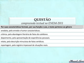 QUESTÃO
                                   compreensão textual no ENEM-2011
Por	
  suas	
  caracterísAcas	
  formais,	
  por	
  sua	
  função	
  e	
  uso,	
  o	
  texto	
  pertence	
  ao	
  gênero	
  
anedota,	
  pelo	
  enredo	
  e	
  humor	
  caracterís1cos.	
  
crônica,	
  pela	
  abordagem	
  literária	
  de	
  fatos	
  do	
  co1diano.	
  	
  
depoimento,	
  pela	
  apresentação	
  de	
  experiências	
  pessoais.	
  
relato,	
  pela	
  descrição	
  minuciosa	
  de	
  fatos	
  verídicos.	
  
reportagem,	
  pelo	
  registro	
  impessoal	
  de	
  situações	
  reais.	
  
 