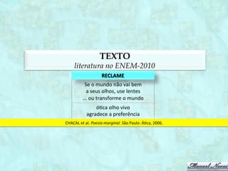 TEXTO
             literatura no ENEM-2012
                                 DAS	
  IRMÃS	
  
             os	
  meus	
  irmãos	
  sujando-­‐se	
  
             na	
  lama	
  
             e	
  eis-­‐me	
  aqui	
  cercada	
  
             de	
  alvura	
  e	
  enxovais	
  
             eles	
  se	
  provocando	
  e	
  provando	
  
             do	
  fogo	
  
             e	
  eu	
  aqui	
  fechada	
  
             provando	
  a	
  comida	
  
             eles	
  se	
  lambuzando	
  e	
  arrotando	
  
             na	
  mesa	
  
             e	
  eu	
  a	
  temperada	
  
             servindo,	
  con1da	
  
             os	
  meus	
  irmãos	
  jogando-­‐se	
  
             na	
  cama	
  
             e	
  eis-­‐me	
  aﬁançada	
  
             por	
  dote	
  e	
  marido	
  
QUEIROZ,	
  S.	
  O	
  sacro	
  oKcio.	
  Belo	
  Horizonte:	
  Comunicação,	
  1980.	
  
 