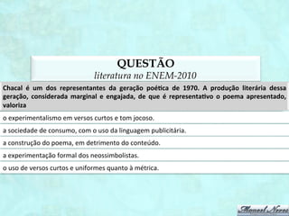 QUESTÃO
                                                  literatura no ENEM-2012
O	
   poema	
   de	
   Sônia	
   Queiroz	
   apresenta	
   uma	
   voz	
   lírica	
   feminina	
   que	
   contrapõe	
   o	
   es1lo	
   de	
   vida	
   do	
  
homem	
  ao	
  modelo	
  reservado	
  à	
  mulher.	
  Nessa	
  concepção,	
  ela	
  conclui	
  que	
  
a	
  mulher	
  deve	
  conservar	
  uma	
  assepsia	
  que	
  a	
  dis1ngue	
  de	
  homens,	
  que	
  podem	
  se	
  jogar	
  na	
  lama.	
  
a	
  palavra	
  “fogo”	
  é	
  uma	
  metáfora	
  que	
  remete	
  ao	
  ato	
  de	
  cozinhar,	
  tarefa	
  des1nada	
  às	
  mulheres.	
  
a	
  luta	
  pela	
  igualdade	
  entre	
  os	
  gêneros	
  depende	
  da	
  ascensão	
  ﬁnanceira	
  e	
  social	
  das	
  mulheres.	
  
a	
   cama,	
   como	
   sua	
   “alvura	
   e	
   enxovais”,	
   é	
   um	
   símbolo	
   da	
   fragilidade	
   feminina	
   no	
   espaço	
  
domés1co.	
  
os	
  papéis	
  sociais	
  des1nados	
  aos	
  gêneros	
  produzem	
  efeitos	
  e	
  graus	
  de	
  autorrealização	
  desiguais.	
  
 
