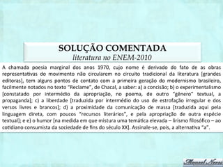 SOLUÇÃO COMENTADA
                                            literatura no ENEM-2012
O	
  poema	
  de	
  Sônia	
  Queiroz	
  ques1ona,	
  muito	
  su1lmente,	
  o	
  papel	
  da	
  mulher	
  na	
  sociedade.	
  Por    	
  
intermédio	
  da	
  indicação	
  dos	
  papéis	
  tradicionalmente	
  atribuídos	
  à	
  mulher	
  e	
  ao	
  homem,	
  busca-­‐se   	
  
ques1onar	
   os	
   mitos	
   que	
   deﬁnem	
   a	
   masculinidade	
   e	
   a	
   feminilidade	
   na	
   sociedade	
   ocidental.
                                                                                                                                     	
  
Assinale-­‐se,	
  pois,	
  a	
  letra	
  “e”.	
  
Em	
  tempo,	
  tanto	
  a	
  forma	
  quanto	
  a	
  temá1ca	
  de	
  Queiroz	
  permitem	
  aproximá-­‐la	
  da	
  vertente	
  da	
  
literatura	
  das	
  minorias	
  da	
  “poesia	
  marginal”	
  dos	
  anos	
  1970/1980.	
  
 