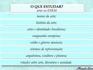 O QUE ESTUDAR?
             artes no ENEM
             teorias da arte;
             história da arte;
     artes e identidades brasileiras;
          vanguardas europeias;
        estilos e gêneros musicais;
        sistemas de representação;
    arquitetura, escultura e pintura;
relações entre arte, literatura e sociedade.
 