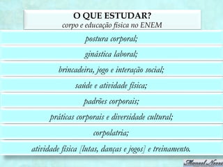 O QUE ESTUDAR?
          corpo e educação física no ENEM
                  postura corporal;
                  ginástica laboral;
         brincadeira, jogo e interação social;
               saúde e atividade física;
                  padrões corporais;
      práticas corporais e diversidade cultural;
                     corpolatria;
atividade física [lutas, danças e jogos] e treinamento.
 