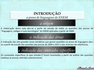 INTRODUÇÃO
                                         a prova de linguagens do ENEM
                                                              a origem
A	
   elaboração	
   desta	
   aula	
   deu-­‐se	
   a	
   par1r	
   do	
   estudo	
   de	
   todas	
   as	
   questões	
   das	
   provas	
   de	
  
“linguagens,	
  códigos	
  e	
  suas	
  tecnologias”	
  do	
  ENEM	
  aplicadas	
  a	
  par1r	
  de	
  2009.	
  

                                             a indicação das áreas
A	
  indicação	
  das	
  oito	
  grandes	
  áreas	
  temá1cas	
  que	
  geram	
  questões	
  na	
  prova	
  de	
  linguagens	
  deu-­‐
se	
  a	
  par1r	
  do	
  estudo	
  das	
  questões	
  das	
  provas	
  de	
  2009	
  a	
  2012	
  e	
  das	
  matrizes	
  de	
  referências.	
  

                           a indicação das conteúdos específicos
Os	
   conteúdos	
   especíﬁcos	
   [o	
   que	
   estudar?]	
   foram	
   levantados	
   a	
   par1r	
   da	
   análise	
   das	
   questões	
  
rela1vas	
  às	
  provas	
  referidas	
  anteriormente.	
  
 