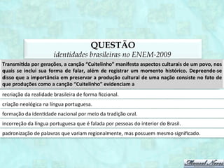 O QUE ESTUDAR?
      identidades brasileiras no ENEM
as matrizes identitárias: lusa, afro e indígena;
                 brasil sulino;
                brasil caboclo;
                brasil caipira;
                brasil crioulo;
               brasil sertanejo;
             patrimônio cultural;
      identidades e variação linguística.
 