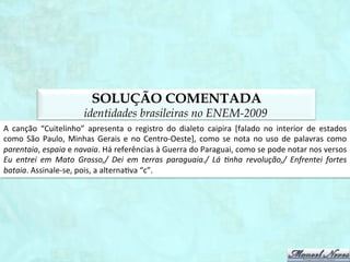 TEXTO
                                      identidades brasileiras no ENEM-2009
                                                                       CUITELINHO	
  
                                                       Cheguei	
  na	
  bera	
  do	
  porto	
  
                                                       Onde	
  as	
  onda	
  se	
  espaia.	
  
                                                       As	
  garça	
  dá	
  meia	
  volta,	
  
                                                       Senta	
  na	
  bera	
  da	
  praia.	
  
                                                       E	
  o	
  cuitelinho	
  não	
  gosta	
  
                                                       Que	
  o	
  botão	
  da	
  rosa	
  caia.	
  
                                                       Quando	
  eu	
  vim	
  da	
  minha	
  terra,	
  
                                                       Despedi	
  da	
  parentaia.	
  
                                                       Eu	
  entrei	
  em	
  Mato	
  Grosso,	
  
                                                       Dei	
  em	
  terras	
  paraguaia.	
  
                                                       Lá	
  1nha	
  revolução,	
  
                                                       Enfrentei	
  fortes	
  bataia.	
  
                                                       A	
  tua	
  saudade	
  corta	
  
                                                       Como	
  o	
  aço	
  de	
  navaia.	
  
                                                       O	
  coração	
  ﬁca	
  aﬂito,	
  
                                                       Bate	
  uma	
  e	
  outra	
  faia.	
  
                                                       E	
  os	
  oio	
  se	
  enche	
  d´água	
  
                                                       Que	
  até	
  a	
  vista	
  se	
  atrapaia.	
  
Cuitelinho.	
  Folclore	
  recolhido	
  por	
  Vanzolini	
  e	
  Xandó.	
  BORTONI-­‐RICARDO.	
  Educação	
  em	
  língua	
  materna.	
  SP:	
  Parábola,	
  2004.
                                                                                                                                                                 	
  
 