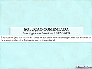 TEXTO
                                                  tecnologias no ENEM-2012
                                                           O	
  INTERNETÊS	
  NA	
  ESCOLA	
  
O	
  internetês	
  –	
  expressão	
  grafolinguís1ca	
  criada	
  na	
  internet	
  pelos	
  adolescentes	
  da	
  úl1ma	
  década	
  
–	
  foi,	
  durante	
  algum	
  tempo,	
  um	
  bicho	
  de	
  sete	
  cabeças	
  para	
  gramá1cos	
  e	
  estudiosos	
  da	
  língua.	
  
Eles	
   temiam	
   que	
   as	
   abreviações	
   foné1cas	
   (segundo	
   as	
   quais	
   casa	
   vira	
   ksa;	
   e	
   aqui	
   vira	
   aki)	
  
comprometessem	
   o	
   uso	
   da	
   norma	
   culta	
   do	
   português	
   para	
   além	
   das	
   fronteiras	
   ciberné1cas.	
  
Mas,	
   ao	
   que	
   tudo	
   indica,	
   o	
   temido	
   internetês	
   não	
   passa	
   de	
   um	
   simpá1co	
   bichicho	
   de	
   uma	
  
cabecinha	
   só.	
   Ainda	
   que	
   a	
   maioria	
   dos	
   professores	
   e	
   educadores	
   se	
   preocupe	
   com	
   ele,	
   a	
  
ocorrência	
   do	
   internetês	
   nas	
   provas	
   escolares,	
   ves1bulares	
   e	
   em	
   concursos	
   públicos	
   é	
  
insigniﬁcante.	
  Essa	
  forma	
  de	
  expressão	
  parece	
  ainda	
  estar	
  restrita	
  a	
  seu	
  hábitat	
  natural.	
  Aliás,	
  aí	
  
está	
   a	
   questão:	
   saber	
   separar	
   bem	
   a	
   hora	
   em	
   que	
   podemos	
   escrever	
   de	
   qq	
   jto,	
   da	
   hora	
   em	
   que	
  
podemos	
   escrever	
   de	
   “qualquer	
   jeito”.	
   mas,	
   e	
   para	
   um	
   adolescente	
   que	
   ﬁca	
   várias	
   horas	
  
“teclando”	
  que	
  nem	
  louco	
  nos	
  instant	
  messengers	
  e	
  chats	
  da	
  vida,	
  é	
  fácil	
  virar	
  a	
  “chavinha”	
  no	
  
cérebro	
   do	
   internetês	
   para	
   o	
   português	
   culto?	
   “Essa	
   diﬁculdade	
   será	
   proporcional	
   ao	
   contato	
  
que	
   o	
   adolescente	
   tenha	
   com	
   textos	
   na	
   forma	
   culta,	
   como	
   jornais	
   ou	
   obras	
   literárias.	
  
Dependendo	
   deste	
   contato,	
   ele	
   terá	
   mais	
   facilidade	
   para	
   abrir	
   mão	
   do	
   internetês”	
   –	
   explica	
  
Eduardo	
  de	
  Almeida	
  Navarro,	
  professor	
  livre-­‐docente	
  de	
  língua	
  tupi	
  e	
  literatura	
  colonial	
  da	
  USP.	
  
 
