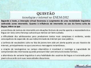 QUESTÃO
                                     tecnologias e internet no ENEM-2012
Segundo	
   o	
   texto,	
   a	
   interação	
   virtual	
   favoreceu	
   o	
   surgimento	
   de	
   uma	
   modalidade	
   linguísAca	
  
conhecida	
   como	
   internetês.	
   Quanto	
   à	
   inﬂuência	
   do	
   internetês	
   no	
   uso	
   da	
   forma	
   culta	
   da	
  
língua,	
  infere-­‐se	
  que	
  
a	
  ocorrência	
  de	
  termos	
  do	
  internetês	
  em	
  situações	
  formais	
  de	
  escrita	
  aponta	
  a	
  necessidade	
  de	
  a	
  
língua	
  ser	
  vista	
  como	
  herança	
  cultural	
  que	
  merece	
  ser	
  bem	
  cuidada.	
  
a	
   diﬁculdade	
   dos	
   adolescentes	
   para	
   produzirem	
   textos	
   mais	
   complexos	
   é	
   evidente,	
   sendo	
  
consequência	
  da	
  expansão	
  do	
  uso	
  indiscriminado	
  da	
  internet	
  por	
  esse	
  público.	
  
a	
  carência	
  de	
  vocabulário	
  culto	
  na	
  fala	
  de	
  jovens	
  tem	
  sido	
  um	
  alerta	
  quanto	
  ao	
  uso	
  massivo	
  da	
  
internet,	
  principalmente	
  no	
  que	
  concerne	
  a	
  mensagens	
  instantâneas.	
  
a	
   criação	
   de	
   neologismos	
   no	
   campo	
   ciberné1co	
   é	
   inevitável	
   e	
   restringe	
   a	
   capacidade	
   de	
  
compreensão	
  dos	
  internautas	
  quando	
  precisam	
  lidar	
  com	
  leitura	
  de	
  textos	
  formais.	
  
a	
   alternância	
   de	
   variante	
   linguís1ca	
   é	
   uma	
   habilidade	
   dos	
   usuários	
   da	
   língua	
   e	
   é	
   acionada	
   pelos
                                                                                                                                                          	
  
jovens	
  de	
  acordo	
  com	
  suas	
  necessidades	
  discursivas.	
  
 