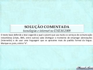SOLUÇÃO COMENTADA
                                   tecnologias e internet no ENEM-2009
O	
  texto	
  base	
  defende	
  a	
  tese	
  segundo	
  a	
  qual	
  o	
  jovem	
  que	
  usa	
  muito	
  os	
  serviços	
  de	
  comunicação	
  
instantânea	
   [chats,	
   SMS,	
   entre	
   outros]	
   sabe	
   dis1nguir	
   o	
   momento	
   de	
   empregar	
   abreviações           	
  
[internetês]	
   e	
   de	
   usar	
   uma	
   linguagem	
   que	
   se	
   aproxime	
   mais	
   do	
   padrão	
   formal	
   da	
   língua. 	
  
Marque-­‐se,	
  pois,	
  a	
  letra	
  “e”.	
  
 