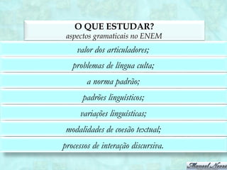 O QUE ESTUDAR?
         aspectos gramaticais no ENEM
             valor dos articuladores;
            problemas de língua culta;
                 a norma padrão;
               padrões linguísticos;
              variações linguísticas;
         modalidades de coesão textual;
              contribuições lexicais;
         processos de interação discursiva.
apresentação, referenciação e manutenção temática.
 