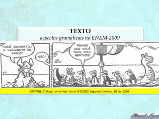TEXTO
              aspectos gramaticais na segunda aplicação do ENEM-2011
Diz-­‐se,	
  em	
  termos	
  gerais,	
  que	
  é	
  preciso	
  “falar	
  a	
  mesma	
  língua”:	
  o	
  português,	
  por	
  exemplo,	
  que	
  é	
  
a	
   língua	
   que	
   u1lizamos.	
   Mas	
   trata-­‐se	
   de	
   uma	
   língua	
   portuguesa	
   ou	
   de	
   várias	
   línguas	
  
portuguesas?	
   O	
   português	
   da	
   Bahia	
   é	
   o	
   mesmo	
   português	
   do	
   Rio	
   Grande	
   do	
   Sul?	
   Não	
   está	
   cada	
  
um	
   deles	
   sujeito	
  a	
  inﬂuências	
  diferentes	
  –	
  linguís1cas,	
  climá1cas	
  e	
  ambientais?	
   O	
   português	
   do	
  
médico	
  é	
  igual	
  ao	
  do	
  seu	
  cliente?	
  O	
  ambiente	
  social	
  e	
  o	
  cultural	
  não	
  determinam	
  a	
  língua?	
  Estas	
  
questões	
   levam	
   à	
   constatação	
   de	
   que	
   existem	
   níveis	
   de	
   linguagem.	
   O	
   vocabulário,	
   a	
   sintaxe	
   e	
  
mesmo	
  a	
  pronúncia	
  variam	
  segundo	
  esses	
  níveis.	
  
                                     VANOYE,	
  F.	
  Usos	
  da	
  linguagem.	
  São	
  Paulo:	
  Mar1ns	
  Fontes,	
  1981.	
  	
  
 