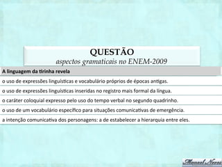 QUESTÃO
               aspectos gramaticais na segunda aplicação do ENEM-2011
Na	
   fala	
   e	
   na	
   escrita,	
   são	
   observadas	
   variações	
   de	
   uso,	
   mo1vadas	
   pela	
   classe	
   social	
   do	
   indivíduo,	
  
por	
   sua	
   região,	
   por	
   seu	
   grau	
   de	
   escolaridade,	
   pelo	
   gênero,	
   pela	
   intencionalidade	
   do	
   ato	
  
comunica1vo,	
  ou	
  seja,	
  pelas	
  situações	
  linguís1cas	
  e	
  sociais	
  em	
  que	
  a	
  linguagem	
  é	
  empregada.	
  A	
  
variedade	
  linguís1ca	
  adequada	
  à	
  situação	
  especíﬁca	
  de	
  uso	
  social	
  está	
  expressa	
  
na	
   fala	
   de	
   um	
   professor	
   ao	
   iniciar	
   a	
   aula	
   no	
   ensino	
   superior:	
   Fala	
   galerinha	
   do	
   mal!	
   Hoje	
   vamos
                                                                                                                                                                  	
  
estudar	
  um	
  negócio	
  muito	
  importante.	
  
na	
   leitura	
   de	
   um	
   discurso	
   de	
   uma	
   autoridade	
   pública	
   na	
   inauguração	
   de	
   um	
   estabelecimento	
  
educacional:	
   Senhores	
   cidadões	
   do	
   Brasil,	
   com	
   alegria,	
   inauguramos	
   mais	
   uma	
   escolha	
   para	
   a  	
  
melhor	
  educação	
  de	
  nosso	
  país.	
  
no	
   memorando	
   da	
   diretora	
   da	
   escola	
   ao	
   responsável	
   por	
   um	
   aluno:	
   Responsável	
   pelo	
   aluno        	
  
Henrique,	
   dê	
   uma	
   chegadinha	
   na	
   diretoria	
   da	
   escola	
   para	
   saber	
   o	
   que	
   o	
   seu	
   ﬁlhinho	
   anda	
  
fazendo	
  de	
  besteira.	
  
na	
  fala	
  de	
  uma	
  criança,	
  na	
  tenta1va	
  de	
  convencer	
  a	
  mãe	
  a	
  lhe	
  entregar	
  a	
  mesada:	
  Mãe,	
  assim       	
  
não	
   dá	
   para	
   ser	
   feliz!	
   Dá	
   pra	
   liberar	
   minha	
   mesada?	
   Prometo	
   que	
   só	
   vou	
   Lrar	
   notão	
   nas
                                                                                                                                                    	
  
próximas	
  provas.	
  
na	
   fala	
   de	
   uma	
   mãe	
   em	
   resposta	
   ao	
   ﬁlho	
   que	
   solicitou	
   a	
   mesada:	
   Caro	
   descendente,	
   por
                                                                                                                                               	
  
obséquio,	
  antecipe	
  a	
  prestação	
  de	
  suas	
  contas,	
  a	
  ﬁm	
  de	
  fazer	
  jus	
  ao	
  solicitado.	
  
 
