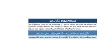 SOLUÇÃO	COMENTADA	
No	 fragmento	 transcrito	 na	 alternaAva	 “d”,	 está	 a	 melhor	 paráfrase	 da	 tentaAva	 de	
controlar	o	tempo	realizada	pelo	homem,	na	medida	em	que,	em	tal	distrator,	percebe-
se	que	tudo	o	que	o	homem	faz,	ele	o	faz	com	olhos	ﬁxos	no	tempo.	
teorias que subjazem à construção da questão
pressuposição,	acarretamento,	contexto	de	produção,	de	circulação	e	de	recepção	de	textos	
 