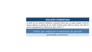 SOLUÇÃO	COMENTADA	
A	parAr	de	um	raciocínio	deduAvo,	é	possível	inferir	que,	se	todos	acusam	e	não	há	
pessoa	alguma	na	posição	de	réu,	todos	emitem	juízos	sobre	os	outros,	mas	não	se	
veem	na	posição	de	réu.	Marque-se,	pois,	a	letra	“c”.	
teorias que subjazem à construção da questão
generalização,	acarretamento	
 