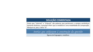 SOLUÇÃO	COMENTADA	
Posto	 que	 “internet”	 e	 “tribunal”	 são	 palavras	 que	 pertencem	 a	 campos	 semânAcos	
bastante	disAntos,	é	possível	inferir	que	a	metáfora	é	uma	modalidade	de	comparação.	
Marque-se,	pois,	a	letra	“d”.	
teorias que subjazem à construção da questão
ﬁguras	de	linguagem,	metáfora	
 