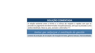 SOLUÇÃO	COMENTADA	
A	 relação	 existente	 entre	 a	 Arinha	 e	 a	 crônica	 diz	 respeito	 à	 rapidez	 com	 que	 se	
procede	ao	julgamento	de	determinadas	situações/pessoas,	sem	que	se	proceda	a	uma	
análise	detalhada.	Deve-se,	pois,	assinalar	a	alternaAva	“c”.	
teorias que subjazem à construção da questão
contexto	de	produção,	de	circulação	e	de	recepção	de	textos,	gêneros	textuais,	intencionalidades	
 