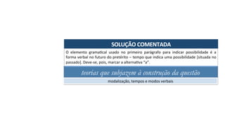 SOLUÇÃO	COMENTADA	
O	 elemento	 gramaAcal	 usado	 no	 primeiro	 parágrafo	 para	 indicar	 possibilidade	 é	 a	
forma	verbal	no	futuro	do	pretérito	–	tempo	que	indica	uma	possibilidade	[situada	no	
passado].	Deve-se,	pois,	marcar	a	alternaAva	“a”.	
teorias que subjazem à construção da questão
modalização,	tempos	e	modos	verbais	
 