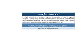 SOLUÇÃO	COMENTADA	
A	 relação	 existente	 entre	 os	 quatro	 adjeAvos	 apresentados	 no	 início	 do	 segundo	
parágrafo	e	as	orações	seguintes	é	de	confronto,	pois	elas	demonstram	que	a	internet	é	
uma	criação	norte-americana,	paga,	que	traz	muito	do	mundo	anterior	e	está	a	serviço	
de	interesses	corporaAvos	e	individuais.	Marque-se,	pois,	a	letra	“a”.	
teorias que subjazem à construção da questão
estratégias	de	organização	textual	
 