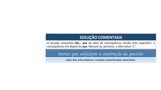 SOLUÇÃO	COMENTADA	
A	 locução	 conjunAva	 tão…	 que	 dá	 ideia	 de	 consequência.	 Sendo	 mais	 especíﬁco:	 a	
consequência	virá	depois	do	que.	Marque-se,	portanto,	a	alternaAva	“c”.	
teorias que subjazem à construção da questão
valor	dos	arAculadores:	orações	subordinadas	adverbiais	
 